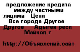 предложение кредита между частными лицами › Цена ­ 5 000 000 - Все города Другое » Другое   . Адыгея респ.,Майкоп г.